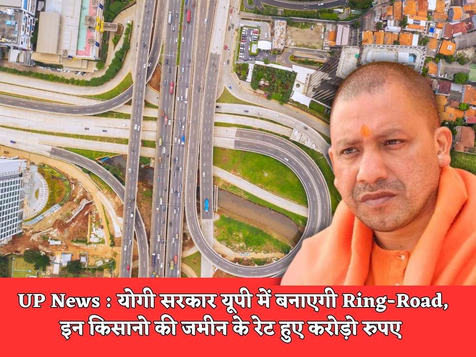 UP News : योगी सरकार यूपी में बनाएगी Ring-Road, इन किसानो की जमीन के रेट हुए करोड़ो रुपए 