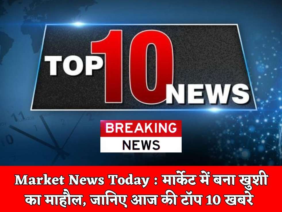 Market News Today : मार्केट में बना खुशी का माहौल, जानिए आज की टॉप 10 खबरे 