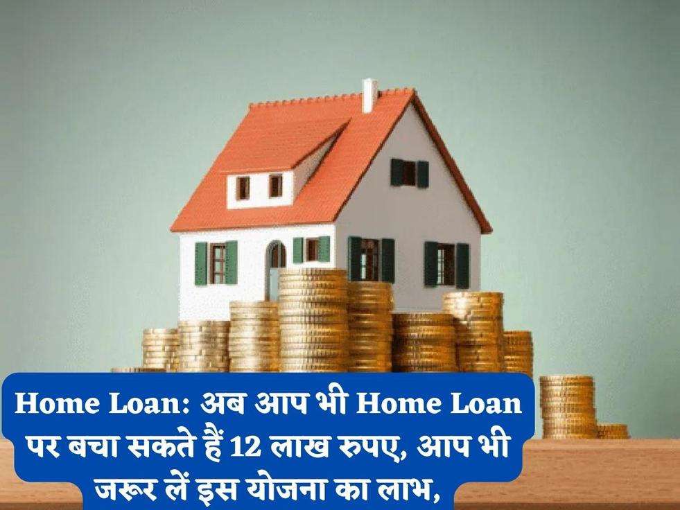 Home Loan: अब आप भी Home Loan पर बचा सकते हैं 12 लाख रुपए, आप भी जरूर लें इस योजना का लाभ,