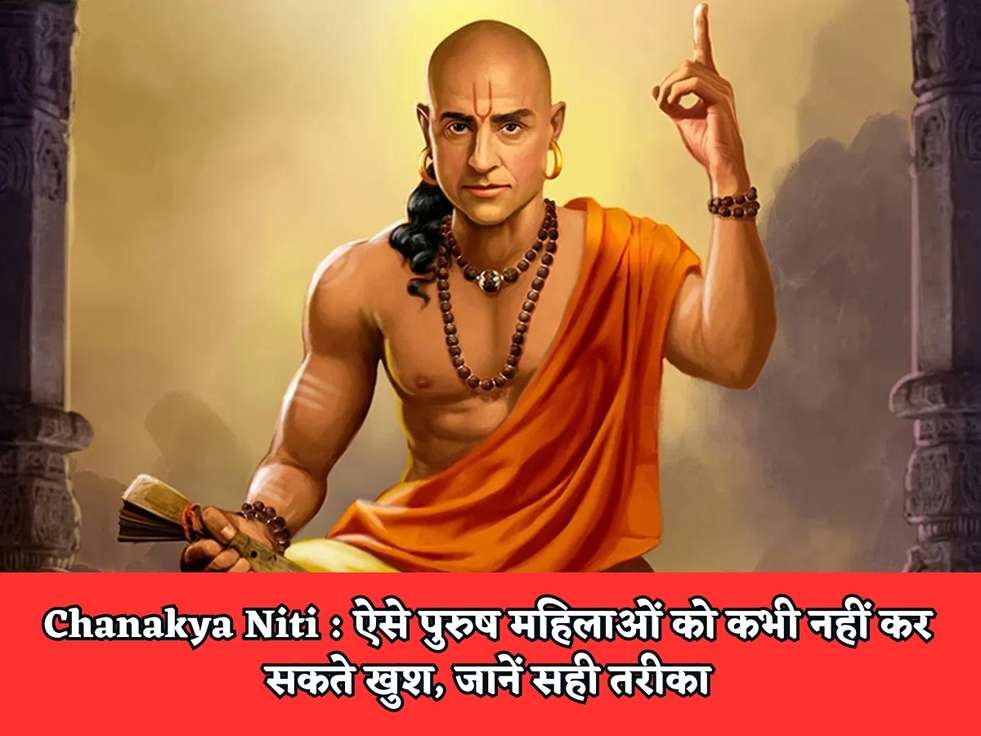 Chanakya Niti : ऐसे पुरुष महिलाओं को कभी नहीं कर सकते खुश, जानें सही तरीका