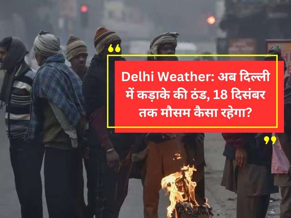 Delhi Weather: अब दिल्ली में कड़ाके की ठंड, 18 दिसंबर तक मौसम कैसा रहेगा?