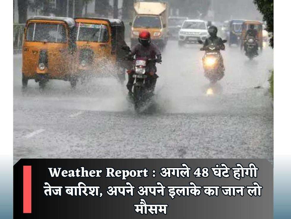 Weather Report : अगले 48 घंटे होगी तेज बारिश, अपने अपने इलाके का जान लो मौसम 