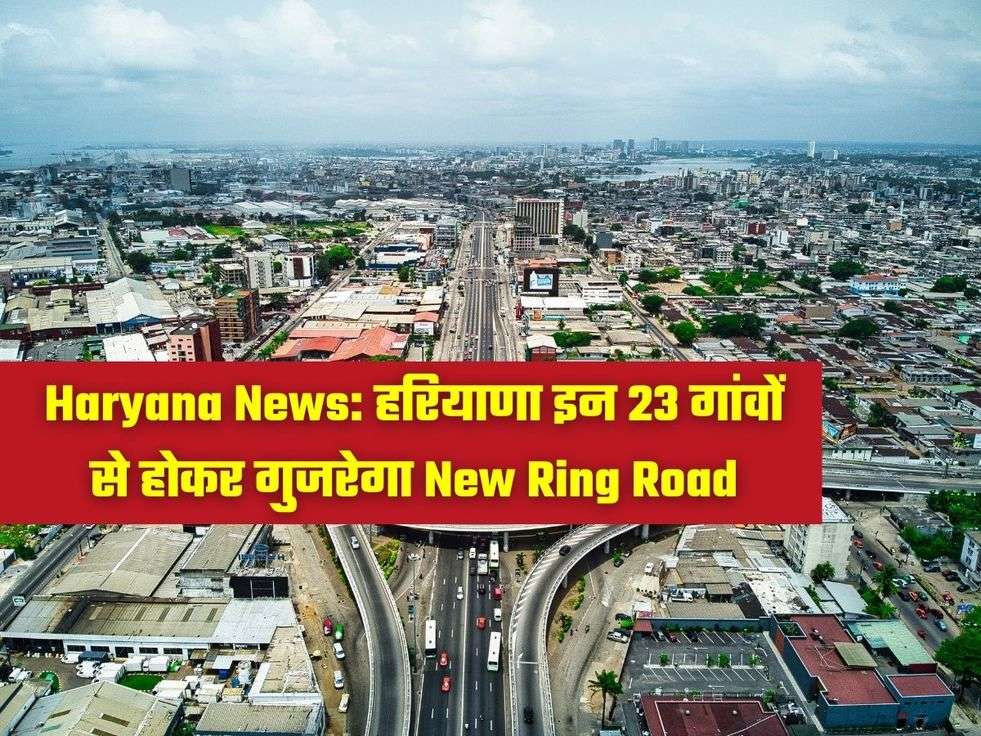Haryana News: हरियाणा इन 23 गांवों से होकर गुजरेगा New Ring Road