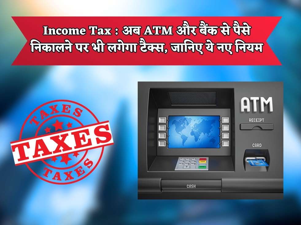 Income Tax : अब ATM और बैंक से पैसे निकालने पर भी लगेगा टैक्स, जानिए ये नए नियम 