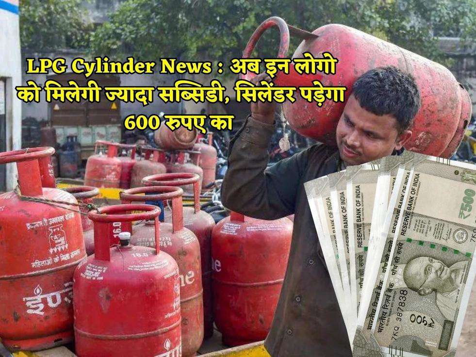 LPG Cylinder News : अब इन लोगो को मिलेगी ज्यादा सब्सिडी, सिलेंडर पड़ेगा 600 रुपए का 