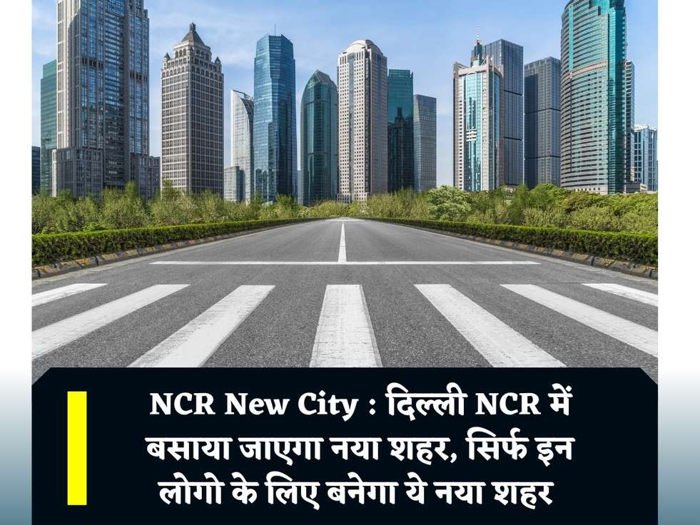 NCR New City : दिल्ली NCR में बसाया जाएगा नया शहर, सिर्फ इन लोगो के लिए बनेगा ये नया शहर 