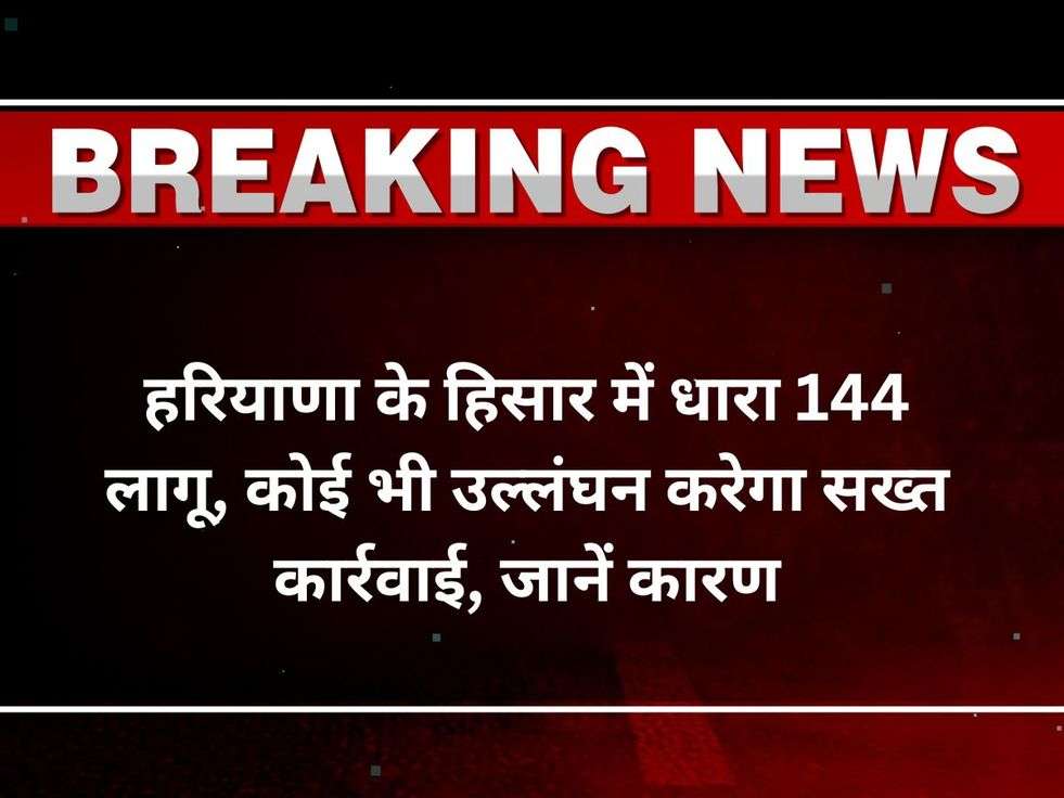 हरियाणा के हिसार में धारा 144 लागू, कोई भी उल्लंघन करेगा सख्त कार्रवाई, जानें कारण