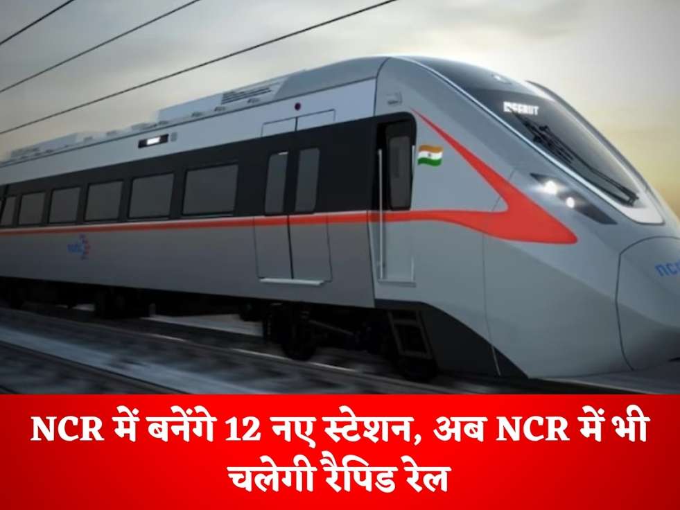 NCR News : NCR में बनेंगे 12 नए स्टेशन, अब NCR में भी चलेगी रैपिड रेल