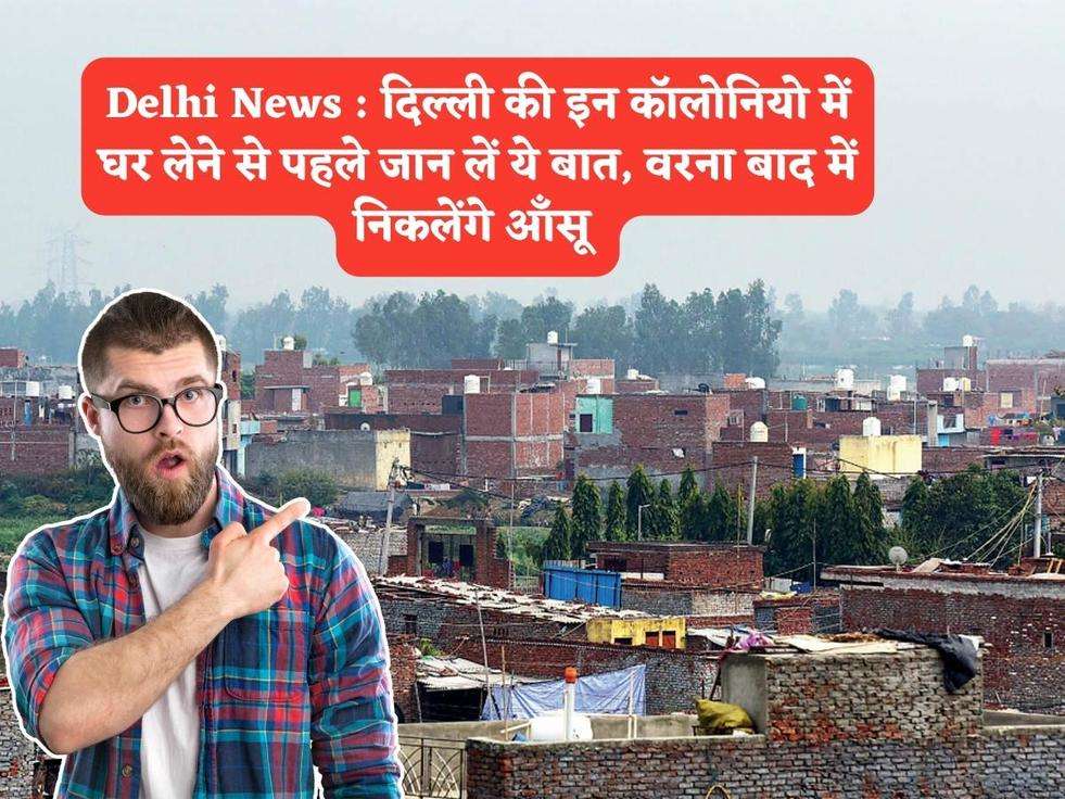 Delhi News : दिल्ली की इन कॉलोनियो में घर लेने से पहले जान लें ये बात, वरना बाद में निकलेंगे आँसू 