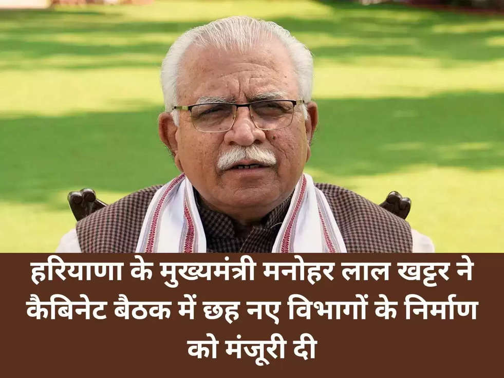 हरियाणा के मुख्यमंत्री मनोहर लाल खट्टर ने कैबिनेट बैठक में छह नए विभागों के निर्माण को मंजूरी दी