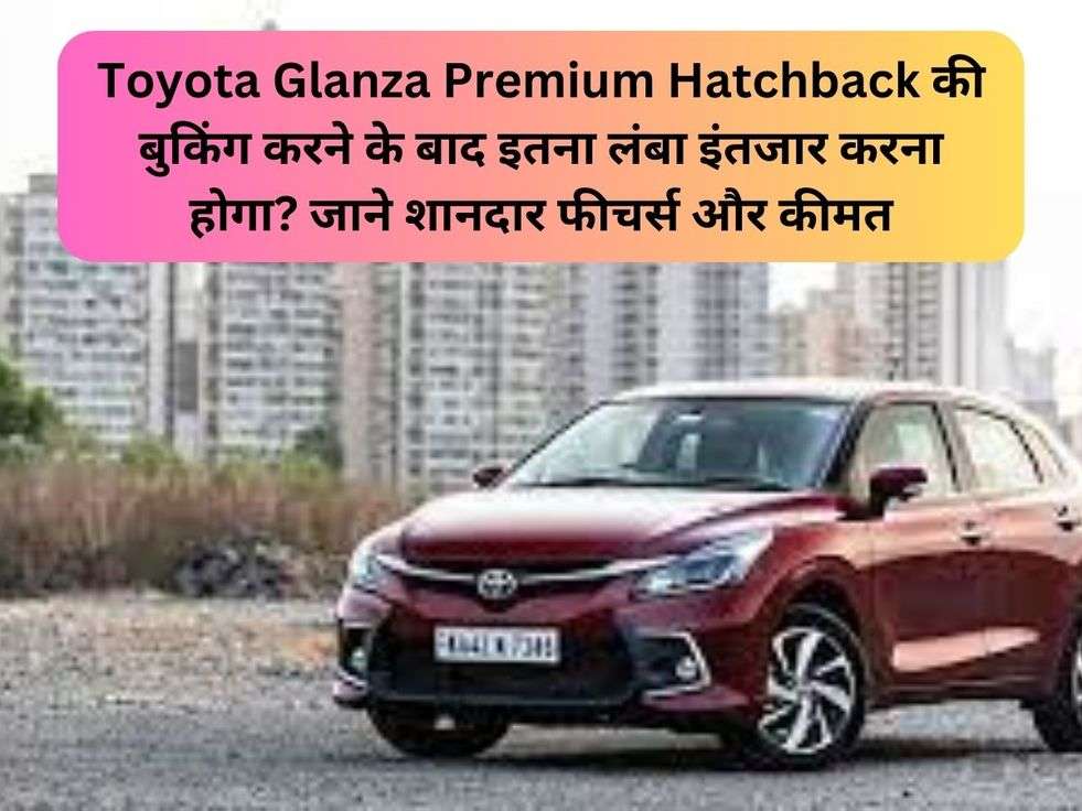 Toyota Glanza Premium Hatchback की बुकिंग करने के बाद इतना लंबा इंतजार करना होगा? जाने शानदार फीचर्स और कीमत