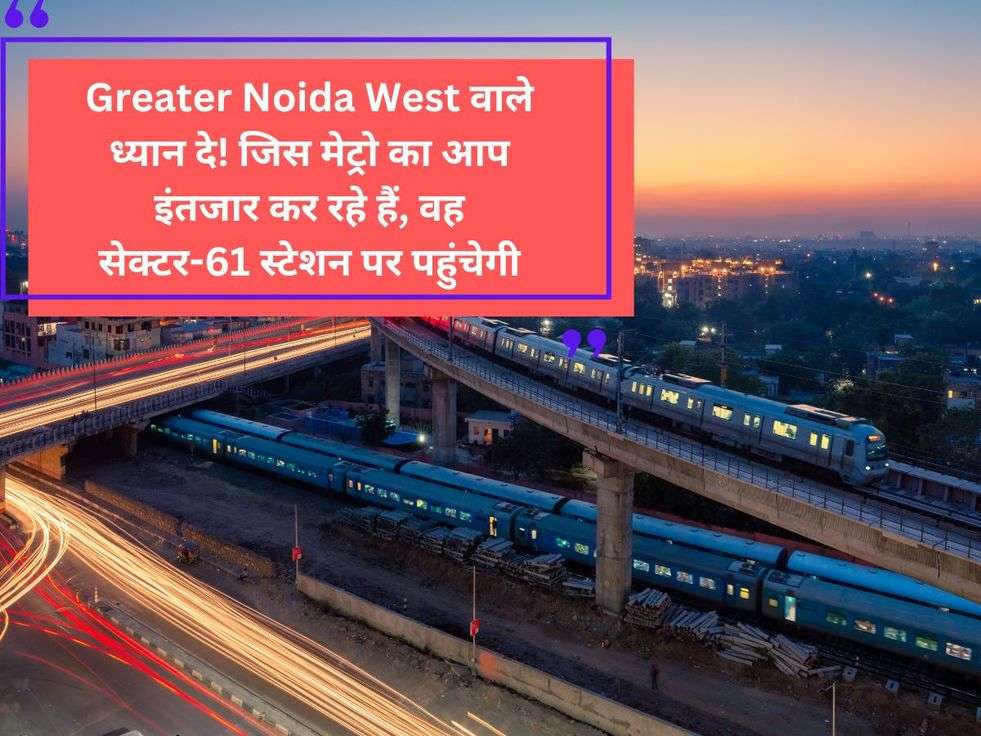 Greater Noida West वाले ध्यान दे! जिस मेट्रो का आप इंतजार कर रहे हैं, वह सेक्टर-61 स्टेशन पर पहुंचेगी