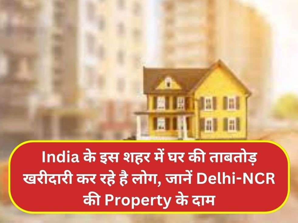 India के इस शहर में घर की ताबतोड़ खरीदारी कर रहे है लोग, जानें Delhi-NCR  की Property के दाम