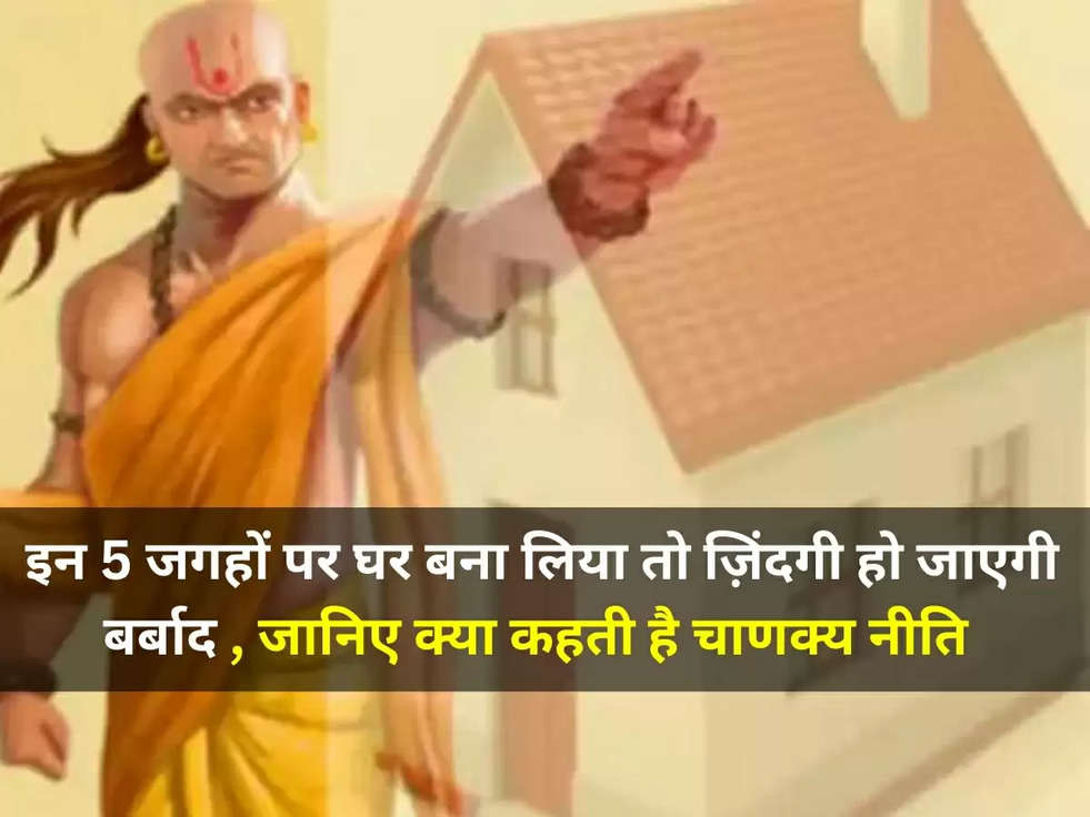 Chanakya Niti: इन 5 जगहों पर घर बना लिया तो ज़िंदगी हो जाएगी बर्बाद , जानिए क्या कहती है चाणक्य नीति